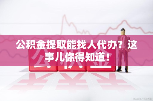 阜南公积金提取能找人代办？这事儿你得知道！