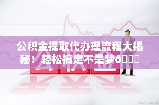 阜南公积金提取代办理流程大揭秘！轻松搞定不是梦😎