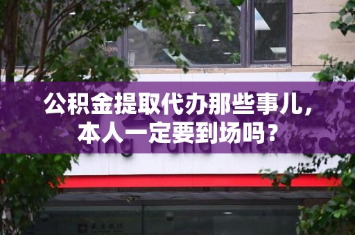 阜南公积金提取代办那些事儿，本人一定要到场吗？