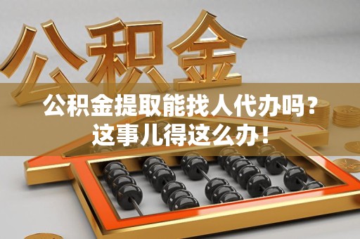 阜南公积金提取能找人代办吗？这事儿得这么办！