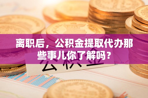 阜南离职后，公积金提取代办那些事儿你了解吗？