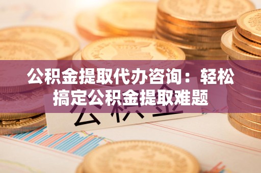 阜南公积金提取代办咨询：轻松搞定公积金提取难题