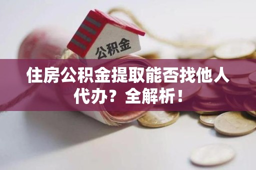 阜南住房公积金提取能否找他人代办？全解析！