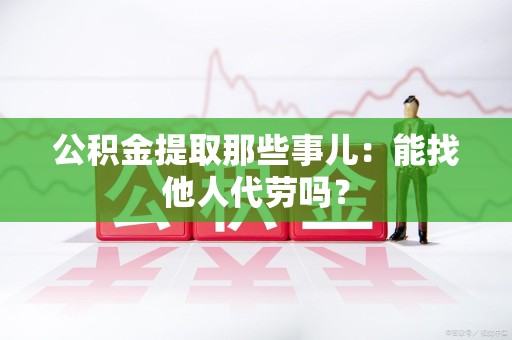 阜南公积金提取那些事儿：能找他人代劳吗？