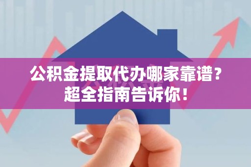 阜南公积金提取代办哪家靠谱？超全指南告诉你！