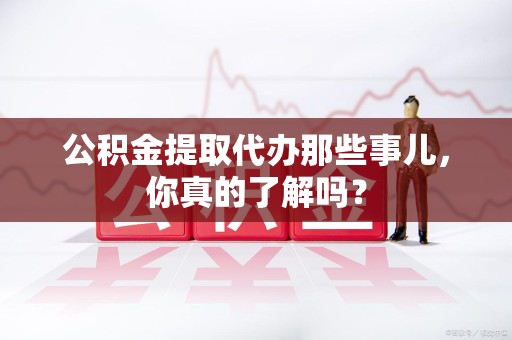 阜南公积金提取代办那些事儿，你真的了解吗？