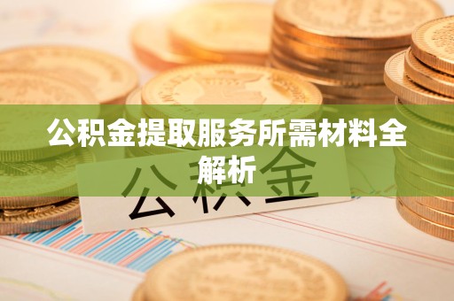 阜南公积金提取服务所需材料全解析 阜南公积金提取服务所需材料全解析