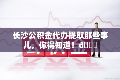 阜南长沙公积金代办提取那些事儿，你得知道！😎